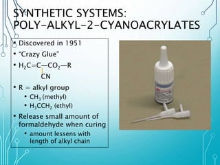 SYNTHETIC SYSTEMS: 
POLY-ALKYL-2-CYANOACRYLATES 
• Discovered in 1951 
• “Crazy Glue” 
• H2C=C―CO2―R 
CN 
• R = alkyl group 
• CH3 (methyl) 
• H3CCH2 (ethyl) 
• Release small amount of 
formaldehyde when curing 
• amount lessens with 
length of alkyl chain 
 