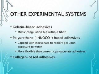 OTHER EXPERIMENTAL SYSTEMS 
• Gelatin-based adhesives 
• Mimic coagulation but without fibrin 
• Polyurethane (-HNOCO-) based adhesives 
• Capped with isocyanate to rapidly gel upon 
exposure to water 
• More flexible than current cyanoacrylate adhesives 
• Collagen-based adhesives 
 