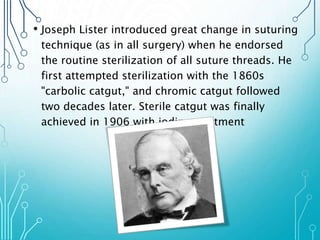 • Joseph Lister introduced great change in suturing 
technique (as in all surgery) when he endorsed 
the routine sterilization of all suture threads. He 
first attempted sterilization with the 1860s 
"carbolic catgut," and chromic catgut followed 
two decades later. Sterile catgut was finally 
achieved in 1906 with iodine treatment 
 
