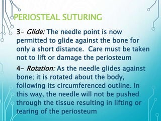 PERIOSTEAL SUTURING 
3- Glide: The needle point is now 
permitted to glide against the bone for 
only a short distance. Care must be taken 
not to lift or damage the periosteum 
4- Rotation: As the needle glides against 
bone; it is rotated about the body, 
following its circumferenced outline. In 
this way, the needle will not be pushed 
through the tissue resulting in lifting or 
tearing of the periosteum 
 