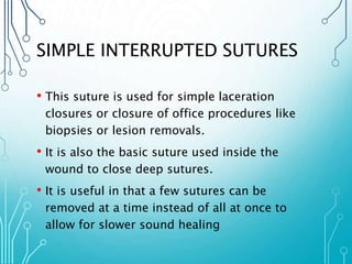 SIMPLE INTERRUPTED SUTURES 
• This suture is used for simple laceration 
closures or closure of office procedures like 
biopsies or lesion removals. 
• It is also the basic suture used inside the 
wound to close deep sutures. 
• It is useful in that a few sutures can be 
removed at a time instead of all at once to 
allow for slower sound healing 
 
