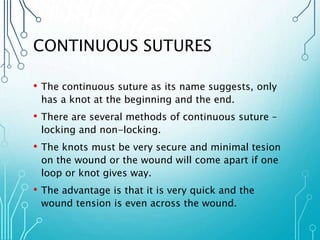 CONTINUOUS SUTURES 
• The continuous suture as its name suggests, only 
has a knot at the beginning and the end. 
• There are several methods of continuous suture – 
locking and non-locking. 
• The knots must be very secure and minimal tesion 
on the wound or the wound will come apart if one 
loop or knot gives way. 
• The advantage is that it is very quick and the 
wound tension is even across the wound. 
 
