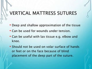 VERTICAL MATTRESS SUTURES 
• Deep and shallow approximation of the tissue 
• Can be used for wounds under tension. 
• Can be useful with lax tissue e.g. elbow and 
knee. 
• Should not be used on volar surface of hands 
or feet or on the face because of blind 
placement of the deep part of the suture. 
 