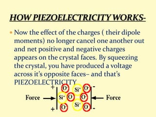  Now the effect of the charges ( their dipole
moments) no longer cancel one another out
and net positive and negative charges
appears on the crystal faces. By squeezing
the crystal, you have produced a voltage
across it’s opposite faces– and that’s
PIEZOELECTRICITY.
 