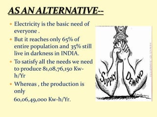  Electricity is the basic need of
everyone .
 But it reaches only 65% of
entire population and 35% still
live in darkness in INDIA.
 To satisfy all the needs we need
to produce 81,08,76,150 Kw-
h/Yr
 Whereas , the production is
only
60,06,49,000 Kw-h/Yr.
 