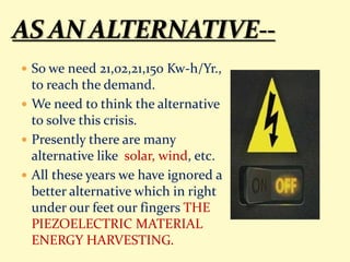  So we need 21,02,21,150 Kw-h/Yr.,
to reach the demand.
 We need to think the alternative
to solve this crisis.
 Presently there are many
alternative like solar, wind, etc.
 All these years we have ignored a
better alternative which in right
under our feet our fingers THE
PIEZOELECTRIC MATERIAL
ENERGY HARVESTING.
 