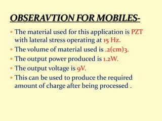  The material used for this application is PZT
with lateral stress operating at 15 Hz.
 The volume of material used is .2(cm)3.
 The output power produced is 1.2W.
 The output voltage is 9V.
 This can be used to produce the required
amount of charge after being processed .
 