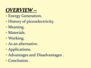  Energy Generation.
 History of piezoelectricity.
 Meaning.
 Materials.
 Working.
 As an alternative.
 Applications.
 Advantages and Disadvantages .
 Conclusion .
 