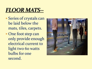  Series of crystals can
be laid below the
mats, tiles, carpets.
 One foot step can
only provide enough
electrical current to
light two 60 watts
bulbs for one
second.
 