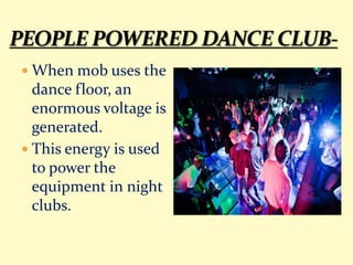  When mob uses the
dance floor, an
enormous voltage is
generated.
 This energy is used
to power the
equipment in night
clubs.
 