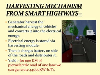  Generator harvest the
mechanical energy of vehicles
and converts it into the electrical
energy.
 Electrical energy is stored via
harvesting module.
 Then it charges battery on side
of the roads and distributes it.
 Yield :-for one KM of
piezoelectric road of one lane we
can generate 44000KW-h/Yr.
 