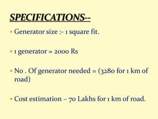  Generator size :- 1 square fit.
 1 generator = 2000 Rs
 No . Of generator needed = (3280 for 1 km of
road)
 Cost estimation – 70 Lakhs for 1 km of road.
 