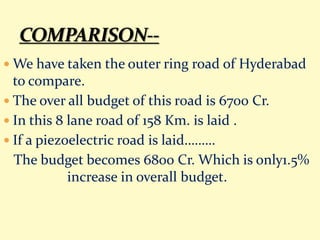  We have taken the outer ring road of Hyderabad
to compare.
 The over all budget of this road is 6700 Cr.
 In this 8 lane road of 158 Km. is laid .
 If a piezoelectric road is laid………
The budget becomes 6800 Cr. Which is only1.5%
increase in overall budget.
 