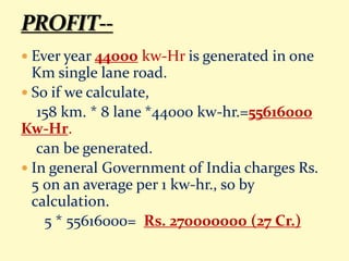  Ever year 44000 kw-Hr is generated in one
Km single lane road.
 So if we calculate,
158 km. * 8 lane *44000 kw-hr.=55616000
Kw-Hr.
can be generated.
 In general Government of India charges Rs.
5 0n an average per 1 kw-hr., so by
calculation.
5 * 55616000= Rs. 270000000 (27 Cr.)
 
