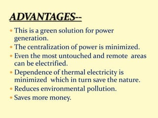  This is a green solution for power
generation.
 The centralization of power is minimized.
 Even the most untouched and remote areas
can be electrified.
 Dependence of thermal electricity is
minimized which in turn save the nature.
 Reduces environmental pollution.
 Saves more money.
 