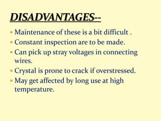  Maintenance of these is a bit difficult .
 Constant inspection are to be made.
 Can pick up stray voltages in connecting
wires.
 Crystal is prone to crack if overstressed.
 May get affected by long use at high
temperature.
 
