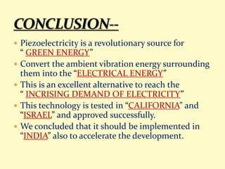  Piezoelectricity is a revolutionary source for
“ GREEN ENERGY”
 Convert the ambient vibration energy surrounding
them into the “ELECTRICAL ENERGY”
 This is an excellent alternative to reach the
“ INCRISING DEMAND OF ELECTRICITY”
 This technology is tested in “CALIFORNIA” and
“ISRAEL” and approved successfully.
 We concluded that it should be implemented in
“INDIA” also to accelerate the development.
 