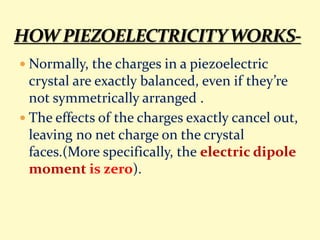  Normally, the charges in a piezoelectric
crystal are exactly balanced, even if they’re
not symmetrically arranged .
 The effects of the charges exactly cancel out,
leaving no net charge on the crystal
faces.(More specifically, the electric dipole
moment is zero).
 