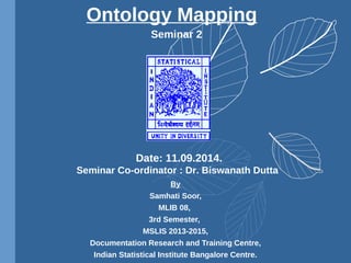 Seminar 2
By
Samhati Soor,
MLIB 08,
3rd Semester,
MSLIS 2013-2015,
Documentation Research and Training Centre,
Indian Statistical Institute Bangalore Centre.
Ontology Mapping
Date: 11.09.2014.
Seminar Co-ordinator : Dr. Biswanath Dutta
 