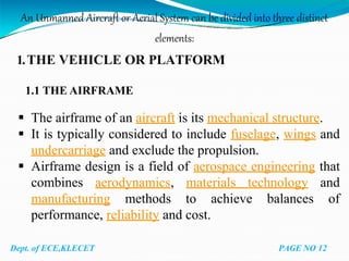 An Unmanned Aircraft or Aerial System can be divided into three distinct
elements:
1.THE VEHICLE OR PLATFORM
1.1 THE AIRFRAME
 The airframe of an aircraft is its mechanical structure.
 It is typically considered to include fuselage, wings and
undercarriage and exclude the propulsion.
 Airframe design is a field of aerospace engineering that
combines aerodynamics, materials technology and
manufacturing methods to achieve balances of
performance, reliability and cost.
Dept. of ECE,KLECET PAGE NO 12
 