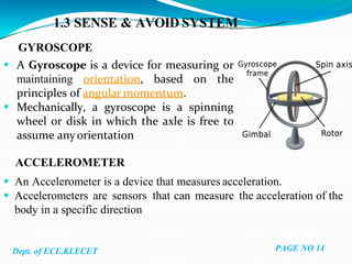1.3 SENSE & AVOID SYSTEM
GYROSCOPE
 A Gyroscope is a device for measuring or
maintaining orientation, based on the
principles of angular momentum.
 Mechanically, a gyroscope is a spinning
wheel or disk in which the axle is free to
assume anyorientation
ACCELEROMETER
 An Accelerometer is a device that measures acceleration.
 Accelerometers are sensors that can measure the acceleration of the
body in a specific direction
Dept. of ECE,KLECET PAGE NO 14
 
