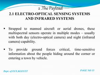 2 .The Payload
2.1 ELECTRO-OPTICAL SENSING SYSTEMS
AND INFRARED SYSTEMS
 Strapped to manned aircraft or aerial drones, these
multispectral sensors operate in multiple modes – usually
with both day (electro-optical camera) and night (infrared
camera) capability.
 To provide ground forces critical, time-sensitive
information about the people hiding around the corner or
entering a town by vehicle.
Dept. of ECE,KLECET PAGE NO 15
 