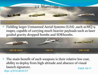 2.2 Munitions
 Fielding larger Unmanned Aerial Systems (UAS) ,such asMQ-9
reaper, capable of carrying much heavier payloads such as laser
guided gravity dropped bombs and SDBbombs.
 The main benefit of such weapons is their relative low cost,
ability to deploy from high altitude and absence of visual
launch signature. PAGE NO 17
Dept. of ECE,KLECET
 