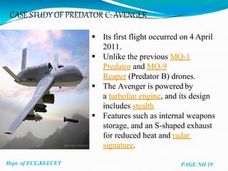 CASE STUDY OF PREDATOR C: AVENGER
Dept. of ECE,KLECET
 Its first flight occurred on 4 April
2011.
 Unlike the previous MQ-1
Predator and MQ-9
Reaper (Predator B) drones.
 The Avenger is powered by
a turbofan engine, and its design
includes stealth
 Features such as internal weapons
storage, and an S-shaped exhaust
for reduced heat and radar
signature.
PAGE NO 19
 
