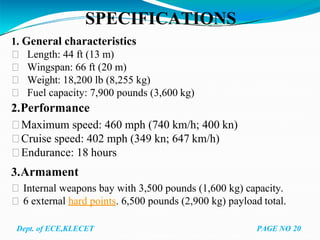 SPECIFICATIONS
1. General characteristics
Length: 44 ft (13 m)
Wingspan: 66 ft (20 m)
Weight: 18,200 lb (8,255 kg)
Fuel capacity: 7,900 pounds (3,600 kg)
2.Performance
Maximum speed: 460 mph (740 km/h; 400 kn)
Cruise speed: 402 mph (349 kn; 647 km/h)
Endurance: 18 hours
3.Armament
Internal weapons bay with 3,500 pounds (1,600 kg) capacity.
6 external hard points. 6,500 pounds (2,900 kg) payload total.
Dept. of ECE,KLECET PAGE NO 20
 