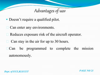 Advantages of uav
 Doesn’t require a qualified pilot.
Can enter any environments.
Reduces exposure risk of the aircraft operator.
Can stay in the air for up to 30 hours.
Can be programmed to complete the mission
autonomously.
Dept. of ECE,KLECET PAGE NO 21
 