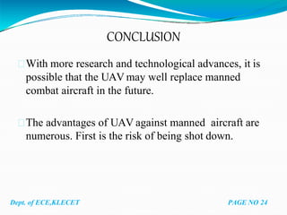 CONCLUSION
With more research and technological advances, it is
possible that the UAV may well replace manned
combat aircraft in the future.
The advantages of UAV against manned aircraft are
numerous. First is the risk of being shot down.
Dept. of ECE,KLECET PAGE NO 24
 