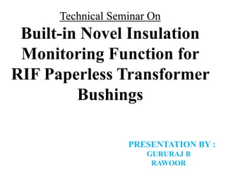 Technical Seminar On
Built-in Novel Insulation
Monitoring Function for
RIF Paperless Transformer
Bushings
PRESENTATION BY :
GURURAJ B
RAWOOR
 