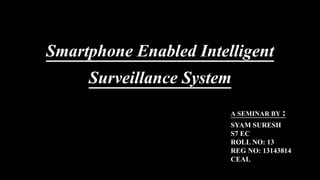Smartphone Enabled Intelligent
Surveillance System
A SEMINAR BY :
SYAM SURESH
S7 EC
ROLL NO: 13
REG NO: 13143814
CEAL
 