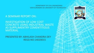 A SEMINAR REPORT ON:
INVESTIGATION OF LOW COST
CONCRETE USING INDUSTRIAL WASTE
AS SUPPLIMENTRY CEMENTITIOUS
MATERIAL
PRESENTED BY: ABHILASH CHANDRA DEY
REGD.NO:14020015
DEPARTMENT OF CIVIL ENGINEERING
VEER SURENDRA SAI UNIVERSITY OF TECHNOLOGY
 