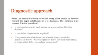 Diagnostic approach
• Once the patient has been stabilized, every effort should be directed
toward the rapid establishment of a diagnosis. The clinician must
answer 3 initial questions:
1. Is the bleeding due to local factors, or a generalized bleeding
disorder?
2. Is the defect congenital or acquired?
3. If a systemic disorder does exist, what is the nature of the
hemostatic defect? “ Vascular/platelet defect (primary hemostasis)
or coagulation defect (secondary hemostasis) “
 