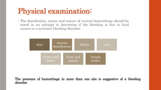 Physical examination:
• The distribution, extent and nature of current hemorrhage should be
noted in an attempt to determine if the bleeding is due to local
causes or a systemic bleeding disorder.
skin
mucus
membranes
Joints eyes
Urine and
feces
liver and
spleen
lymph
nodes
The presence of hemorrhage in more than one site is suggestive of a bleeding
disorder
 