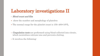 Laboratory investigations II
• Blood count and film
 show the number and morphology of platelets
 The normal range for the platelet count is 150–400×109/L.
• Coagulation tests are performed using blood collected into citrate,
which neutralizes calcium ions and prevents clotting.
• It involves the following:
 
