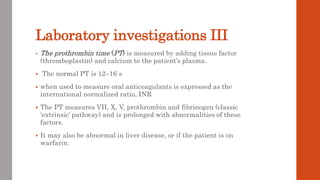 Laboratory investigations III
• The prothrombin time (PT) is measured by adding tissue factor
(thromboplastin) and calcium to the patient’s plasma.
 The normal PT is 12–16 s
 when used to measure oral anticoagulants is expressed as the
international normalized ratio, INR
 The PT measures VII, X, V, prothrombin and fibrinogen (classic
‘extrinsic’ pathway) and is prolonged with abnormalities of these
factors.
 It may also be abnormal in liver disease, or if the patient is on
warfarin.
 