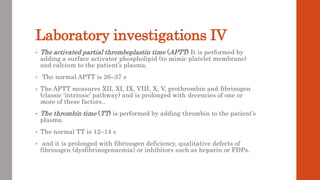 Laboratory investigations IV
• The activated partial thromboplastin time (APTT) It is performed by
adding a surface activator phospholipid (to mimic platelet membrane)
and calcium to the patient’s plasma.
• The normal APTT is 26–37 s
• The APTT measures XII, XI, IX, VIII, X, V, prothrombin and fibrinogen
(classic ‘intrinsic’ pathway) and is prolonged with decencies of one or
more of these factors..
• The thrombin time (TT) is performed by adding thrombin to the patient’s
plasma.
• The normal TT is 12–14 s
• and it is prolonged with fibrinogen deficiency, qualitative defects of
fibrinogen (dysfibrinogenaemia) or inhibitors such as heparin or FDPs.
 