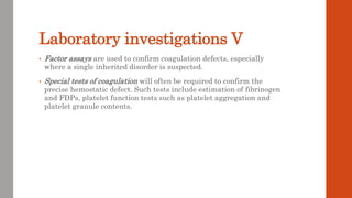 Laboratory investigations V
• Factor assays are used to confirm coagulation defects, especially
where a single inherited disorder is suspected.
• Special tests of coagulation will often be required to confirm the
precise hemostatic defect. Such tests include estimation of fibrinogen
and FDPs, platelet function tests such as platelet aggregation and
platelet granule contents.
 
