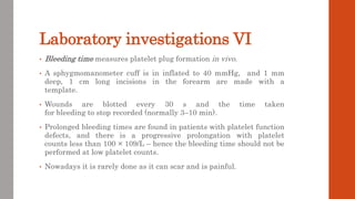 Laboratory investigations VI
• Bleeding time measures platelet plug formation in vivo.
• A sphygmomanometer cuff is in inflated to 40 mmHg, and 1 mm
deep, 1 cm long incisions in the forearm are made with a
template.
• Wounds are blotted every 30 s and the time taken
for bleeding to stop recorded (normally 3–10 min).
• Prolonged bleeding times are found in patients with platelet function
defects, and there is a progressive prolongation with platelet
counts less than 100 × 109/L – hence the bleeding time should not be
performed at low platelet counts.
• Nowadays it is rarely done as it can scar and is painful.
 