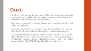 Case1:
• A 50-year-old woman, known case of SLE and thyroiditis presents
approximately 3 weeks after an upper respiratory tract illness with
petechiae, easy bruising, and gum bleeding.
• She has no personal or family history of a bleeding disorder and
takes no medicines.
• Physical examination is normal except for petechiae and bruising.
Specifically, she has no lymphadenopathy or hepatosplenomegaly.
• FBC reveals thrombocytopenia with a platelet count of 12 x 10^9/L
(12 x 10^3/microlitre) but other cell lines are within normal limits.
Peripheral smear shows thrombocytopenia but no other
abnormalities. PT, aPTT, TT are all within normal range.
 