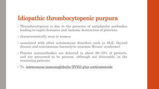 Idiopathic thrombocytopenic purpura
• Thrombocytopenia is due to the presence of antiplatelet antibodies
leading to rapid clearance and immune destruction of platelets.
• characteristically seen in women
• associated with other autoimmune disorders such as SLE, thyroid
disease and autoimmune haemolytic anaemia (Evans’ syndrome)
• Platelet autoantibodies are detected in about 60–70% of patients,
and are presumed to be present, although not detectable, in the
remaining patients.
• Tx. intravenous immunoglobulin (IVIG) plus corticosteroids
 