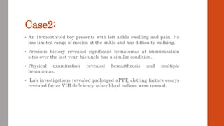 Case2:
• An 18-month-old boy presents with left ankle swelling and pain. He
has limited range of motion at the ankle and has difficulty walking.
• Previous history revealed significant hematomas at immunization
sites over the last year. his uncle has a similar condition.
• Physical examination revealed hemarthrosis and multiple
hematomas.
• Lab investigations revealed prolonged aPTT, clotting factors essays
revealed factor VIII deficiency, other blood indices were normal.
 