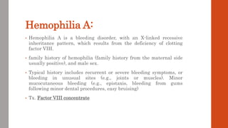 Hemophilia A:
• Hemophilia A is a bleeding disorder, with an X-linked recessive
inheritance pattern, which results from the deficiency of clotting
factor VIII.
• family history of hemophilia (family history from the maternal side
usually positive), and male sex.
• Typical history includes recurrent or severe bleeding symptoms, or
bleeding in unusual sites (e.g., joints or muscles). Minor
mucocutaneous bleeding (e.g., epistaxis, bleeding from gums
following minor dental procedures, easy bruising)
• Tx. Factor VIII concentrate
 