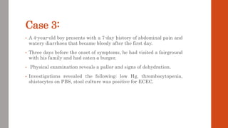 Case 3:
• A 4-year-old boy presents with a 7-day history of abdominal pain and
watery diarrhoea that became bloody after the first day.
• Three days before the onset of symptoms, he had visited a fairground
with his family and had eaten a burger.
• Physical examination reveals a pallor and signs of dehydration.
• Investigations revealed the following: low Hg, thrombocytopenia,
shistocytes on PBS, stool culture was positive for ECEC.
 
