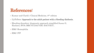 References:
• Kumar and Clark’s: Clinical Medicine, 8th edition
• UpToDate: Approach to the adult patient with a bleeding diathesis.
• Bleeding disorders: diagnostic approach simplified Susan G.
Hackner, BVSc.MRCVS.DACVIM. DACVECC.
• BMJ: Hemophilia
• BMJ: ITP
 