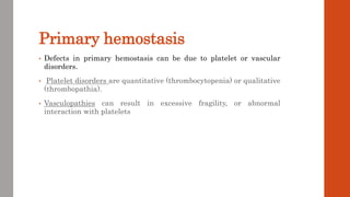 Primary hemostasis
• Defects in primary hemostasis can be due to platelet or vascular
disorders.
• Platelet disorders are quantitative (thrombocytopenia) or qualitative
(thrombopathia).
• Vasculopathies can result in excessive fragility, or abnormal
interaction with platelets
 