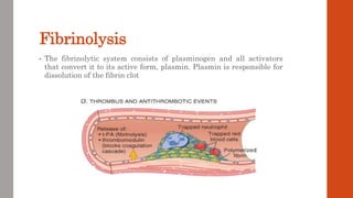 Fibrinolysis
• The fibrinolytic system consists of plasminogen and all activators
that convert it to its active form, plasmin. Plasmin is responsible for
dissolution of the fibrin clot
 