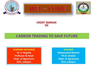 CREDIT SEMINAR
ON
CARBON TRADING TO SAVE FUTURE
SEMINAR INCHARGE
Dr. V. Nepalia
Professor & Head
Dept. of Agronomy
RCA, Udaipur
SPEAKER
Mohammed Mohsin
Ph.D. Scholar
Dept. of Agronomy
RCA, Udaipur
 